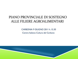 PIANO PROVINCIALE DI SOSTEGNO ALLE FILIERE AGROALIMENTARI  CARBONIA 9 GIUGNO 2011 h. 15.30 Centro Italiano Cultura del Carbone  