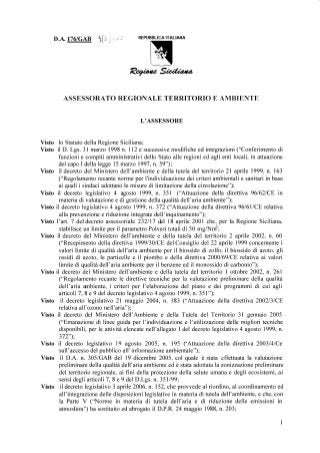 D.A. IT6IGAB REPUBBLICAITALIAHA
ASSESSORATOREGIONTALETERRITORIOE AMBIENTE
L'ASSESSORE
Visto lo StatutodellaRegioneSiciliana;
Visto il D. Lgs. 3l marzo1998n. 112e successivemodificheedintegrazioni('Conferimentodi
funzionie compitiamministratividelloStatoalleregioniedaglientilocali,in attuazione
delcapoI dellaleggel5 marzo1997,n.59");
Visto il decretodel Ministerodell'ambientee dellatuteladelterritorio2l aprile1999,n. 163
("RegolamentorecantenormeperI'individuazionedeicriteriambientalie sanitariin base
ai qualii sindaciadottanole misuredi limitazionedellacircolazione");
Visto il decretolegislativo4 agosto1999,n. 351 ('Attuazionedella direttiva96l62lCEin
materiadi valutazionee di gestionedellaqualitàdell'ariaambiente");
Visto il decretolegislativo4 agosto1999,n. 372("Attuazionedelladirettiva96161lCErelativa
allaprevenzionee riduzioneintegratedell'inquinamento");
Visto I'art.7 deldecretoassessoriale232117&l l8 aprile2001che,per la RegioneSiciliana,
stabilisceun limiteperil parametroPolveritotalidi 50 mgA{rri;
Visto il decretodel Ministerodell'ambientee dellatuteladel territorio2 aprile2002,n. 60
("Recepimentodelladirettiva19991301CEdelConsigliodel22 aprile1999concernentei
valorilimitedi qualitàdell'ariaambienteper il biossidodi zolfo,il biossidodi azoto,gli
ossididi azoto,le particellee il piomboe delladirettiva20001691CErelativaai valori
limitedi qualitàdell'ariaambienteperil benzeneedil monossidodi carbonio");
Visto il decretodel Ministerodell'ambientee dellatuteladel territorioI ottobre2002,n.261
("Regolamentorecantele direttivetecnicheper la valutazionepreliminaredellaqualità
dell'ariaanbiente,i criteriper l'elaborazionedel pianoe dei programmidi cui agli
articoli7,8 e 9 deldecretolegislativo4 agosto1999,n. 351");
Visto il decretolegislativo2l maggio2004,n. 183("Attuazionedelladirettiva2002131C8.
relativaall'ozononell'aria");
Visto il decretodel Ministerodell'Ambientee dellaTuteladel Territorio3l gennaio2005
("Emanazionedi lineeguidaper I'individuazionee I'utilizzazionedellemiglioritecniche
disponibili,,perle attivitàelencatenell'allegatoI deldecretolegislativo4 agosto1999,n.
372");
Visto il decretolegislativo19 agosto2005, n. 195 ('Attuazionedelladirettiva2003l4lCe
sull'accessodelpubblicoall'informazioneambiental.');
Visto il D.A. n.305/GAB del 19 dicembre2005,col qualeè statacff'ettuatala valufazione
preliminaredellaqualitàdell'ariaambienteedè stataadottatalazonizzazionepreliminare
delterritorioregionale,ai fini dellaprotezionedellasaluteumanae degliecosistemi,ai
sensidegliarticoli7, 8 e 9 delD.Lgs.n. 35ll99;
Visto il decretolegislativo3 aprile2006,n.152,cheprovvedeal riordino,al coordinamentoed
all'integrazionedelledisposizionilegislativein materiadi tuteladell'ambiente,e che,con
la ParteV ('Norme in materiadi tuteladell'ariae di riduzionedelle emissioniin
atmosfera")hasostituitoedabrogatoil D.P.R.24 maggio1988,n. 203;
 