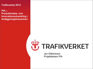 Trafikverket 2013

PIA –
Produktivitets- och
Innovationsutveckling i
Anläggningsbranschen




                          Jan Gilbertsson
                          Projektledare PIA
 