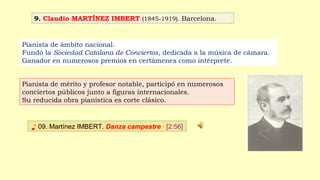 9. Claudio MARTÍNEZ IMBERT (1845-1919). Barcelona.
♪ 09. Martínez IMBERT. Danza campestre [2:56]
Pianista de ámbito nacional.
Fundó la Sociedad Catalana de Conciertos, dedicada a la música de cámara.
Ganador en numerosos premios en certámenes como intérprete.
Pianista de mérito y profesor notable, participó en numerosos
conciertos públicos junto a figuras internacionales.
Su reducida obra pianística es corte clásico.
 