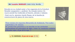 10. Leandro MARIANI (1868-1925). Sevilla.
♪ 10. MARIANI. Al pie de la reja [3:10]
Estudio en su ciudad natal, y fue organista de la Catedral.
Notable compositor y profesor: Su tratado teórico Un
nuevo acorde fue traducido al francés, alemán e italiano.
Casó con la pianista Josefa Piazza, de la familia de
constructores de piano de esta marca.
Tiene música de orquesta (Recuerdos de Andalucía, Tres suites
españolas) y de cámara.
Su producción pianística y se inscribe en las corrientes
nacionalistas de principios de siglo y tiene un romántico andaluz
(Claveles rojos, Al pie de la reja…)
 