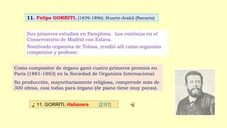 11. Felipe GORRITI. (1839-1896). Huarte-Arakil (Navarra)
♪ 11. GORRITI. Habanera [2:01]
Sus primeros estudios en Pamplona. Los continúa en el
Conservatorio de Madrid con Eslava.
Nombrado organista de Tolosa, residió allí como organista
compositor y profesor.
Como compositor de órgano ganó cuatro primeros premios en
París (1881-1883) en la Sociedad de Organista Internacional.
Su producción, mayoritariamente religiosa, comprende más de
300 obras, casi todas para órgano (de piano tiene muy pocas).
 