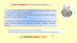 A los 18 años ingresó en el Conservatorio de Madrid donde estudió
con de Ramón Carnicer y Pedro Albéniz.
Completó sus estudios en París con Cesar Frack y Amboise Thomas;
ten Lyon recibió clases de Liszt.
Instalado en Barcelona fue director de Conservatorio del Liceu y tuvo
como alumnos importantes pianistas (J.B.Pujol, Sabater, Martínez
Imbert).
♪ 2. TINTORER. Estudio 1 [1:06]
Su producción es mayoritariamente pianística.
Escribió también algunos tratados «teórico-prácticos» de técnica piano.
2. Pedro TINTORER (1814-1891). Palma de Mallorca.
 