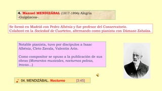 4. Manuel MENDIZÁBAL (1817-1896) Alegría
-Guipúzcoa-.
♪ 04. MENDIZÁBAL. Nocturno [3:45]
Se formó en Madrid con Pedro Albéniz y fue profesor del Conservatorio.
Colaboró en la Sociedad de Cuartetos, alternando como pianista con Dámaso Zabalza.
Notable pianista, tuvo por discípulos a Isaac
Albéniz, Cleto Zavala, Valentín Arín.
Como compositor se opuso a la publicación de sus
obras (Momentos musicales, nocturnos polcas,
trovas…)
 
