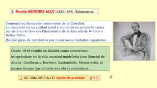 5. Martín SÁNCHEZ ALLÚ (1823-1858). Salamanca.
♪ 05. SÁNCHEZ ALLÚ. Canto de la sirena [2:13]
Comenzó su formación como seise de la Catedral.
La completó en su ciudad natal y comenzó su actividad como
pianista en la Sección Filarmónica de la Escuela de Nobles y
Bellas Artes.
Realizó giras de conciertos por numerosas ciudades españolas…
Desde 1848 residió en Madrid como concertista,
integrándose en la vida musical madrileña (con Marcial de
Adalid, Guelbenzu, Barbieri, Gaztambide, Monasterio), al
mismo tiempo que editaba sus obras pianísticas.
 