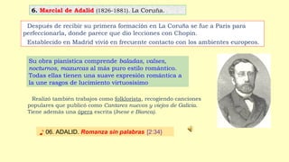 6. Marcial de Adalid (1826-1881). La Coruña.
♪ 06. ADALID. Romanza sin palabras [2:34}
Después de recibir su primera formación en La Coruña se fue a Paris para
perfeccionarla, donde parece que dio lecciones con Chopin.
Establecido en Madrid vivió en frecuente contacto con los ambientes europeos.
Realizó también trabajos como folklorista, recogiendo canciones
populares que publicó como Cantares nuevos y viejos de Galicia.
Tiene además una ópera escrita (Inese e Bianca).
Su obra pianística comprende baladas, valses,
nocturnos, mazurcas al más puro estilo romántico.
Todas ellas tienen una suave expresión romántica a
la une rasgos de lucimiento virtuosísimo
 