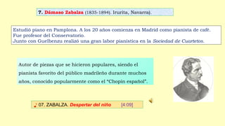 7. Dámaso Zabalza (1835-1894). Irurita, Navarra).
♪ 07. ZABALZA. Despertar del niño [4:09]
Estudió piano en Pamplona. A los 20 años comienza en Madrid como pianista de café.
Fue profesor del Conservatorio.
Junto con Guelbenzu realizó una gran labor pianística en la Sociedad de Cuartetos.
Autor de piezas que se hicieron populares, siendo el
pianista favorito del público madrileño durante muchos
años, conocido popularmente como el “Chopin español”.
 