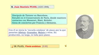 8. Juan Bautista PUJOL (1835-1898).
♪ 08. PUJOL. Fiesta andaluza [5:50]
Discípulo de Tintorer en Barcelona.
Estudió en el Conservatorio de París, donde mantuvo
contactos con Massenet, Bizet, Ketteler.
Giras de conciertos por Francia y Alemania.
Con él se inicia la "escuela catalana" de piano por la que
pasarían Albéniz, Granados, Malats y otros. Su
producción, no larga, es toda para piano.
 