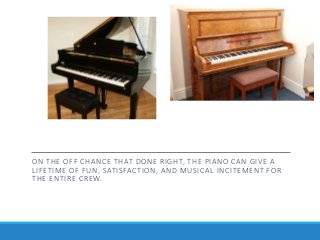 ON THE OFF CHANCE THAT DONE RIGHT, THE PIANO CAN GIVE A
LIFETIME OF FUN, SATISFACTION, AND MUSICAL INCITEMENT FOR
THE ENTIRE CREW.
 