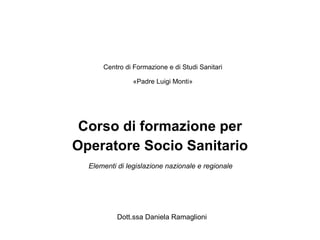 Corso di formazione per Operatore Socio Sanitario Centro di Formazione e di Studi Sanitari «Padre Luigi Monti» Elementi di legislazione nazionale e regionale Dott.ssa Daniela Ramaglioni 