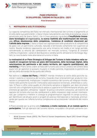 PIANO STRATEGICO
DI SVILUPPO DEL TURISMO IN ITALIA (2016 - 2021)
Primi Orientamenti
1. MOTIVAZIONI E SCELTE ESSENZIALI
La capacità competitiva dell’Italia nel mercato internazionale del turismo è largamente al
di sotto delle sue potenzialità1
. L’Italia rimane naturalmente una meta di eccellenza; essa è
penalizzata però da diversi fattori, che in linea generale riguardano	l’insufficiente innova-
zione tecnologica ed organizzativa, la scarsa reattività alle trasformazioni del mercato,
una diffusa obsolescenza delle competenze, l’esistenza di condizioni sfavorevoli per
l’attività delle imprese.	L’Italia si trova così sopravanzata nelle graduatorie di competitività
da paesi con un patrimonio culturale, naturale e territoriale certamente non superiore al
nostro. Questa tendenza rappresenta una seria minaccia nel medio e nel lungo periodo,
considerando la velocità dei cambiamenti nel mercato turistico, l’urgenza di innovare
l’offerta e migliorare i canali di distribuzione e vendita (anche attraverso le tecnologie digi-
tali), la crescita delle mete alternative al turismo in Italia.
Le motivazioni di un Piano Strategico di Sviluppo del Turismo in Italia risiedono nella ne-
cessità di recuperare terreno sul piano dell’innovazione, delle tecnologie digitali, della
valorizzazione del patrimonio e del nostro territorio, del rapporto qualità/prezzi, del
marketing. Il Piano serve a dare all’Italia del turismo una cornice unitaria nell’ambito della
quale tutti gli operatori si possano muovere in modo coerente, migliorando le politiche sia
dal lato della domanda che da quello dell’offerta.
Nel definire la visione del Piano, il MIBACT intende rimettere al centro delle politiche na-
zionali l sistema e l’economia del turismo, fissando chiari orientamenti per produrre inno-
vazione e competitività, moltiplicare l’impatto economico del turismo ed integrare stretta-
mente nelle politiche turistiche il tema della valorizzazione territoriale, ambientale e cultu-
rale. Il Piano si offre come quadro di riferimento semplice e leggibile: per dare strumenti
concreti utili a migliorare le politiche di settore e superarne la frammentazione attuale; per
orientare gli operatori, attraverso “segnali” di policy e strumenti conoscitivi, ad investire ed
operare nel turismo alla luce dei cambiamenti e delle innovazioni negli scenari internazio-
nali; per comporre e mettere in sinergia le programmazioni regionali in campo turistico;
per identificare ed attuare azioni e progetti di valenza interregionale e nazionale, promuo-
vendo per questa via l’offerta turistica complessiva ed accrescendo l’attrattività del nostro
Paese.
Il Piano prevede per la prima volta	l’adozione, a livello nazionale, di un metodo aperto e
partecipativo. Tutti gli operatori del turismo italiano, sia pubblici che privati, potranno con-
																																																								
1		 World	 Economic	 Forum	 (2015),	 The	 Travel	 &	 Tourism	 Competitiveness.	 Report	 2015.	 Growth	 through	
Shocks,	Geneva	
 