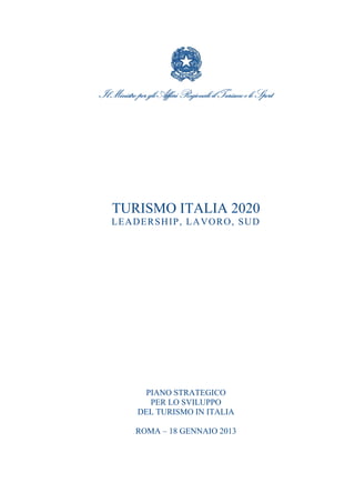 Il Ministro per gli Affari Regionali il Turismo e lo Sport

TURISMO ITALIA 2020
L EA D ER S H IP , L A VO R O , S U D

PIANO STRATEGICO
PER LO SVILUPPO
DEL TURISMO IN ITALIA
ROMA – 18 GENNAIO 2013

 