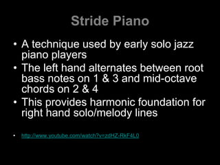 Stride PianoA technique used by early solo jazz piano playersThe left hand alternates between root bass notes on 1 & 3 and mid-octave chords on 2 & 4This provides harmonic foundation for right hand solo/melody lineshttp://www.youtube.com/watch?v=zdHZ-RkF4L0