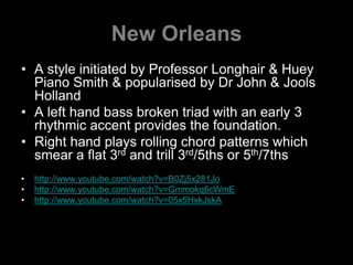 New OrleansA style initiated by Professor Longhair & Huey Piano Smith & popularised by Dr John & Jools HollandA left hand bass broken triad with an early 3 rhythmic accent provides the foundation.Right hand plays rolling chord patterns which smear a flat 3rd and trill 3rd/5ths or 5th/7ths http://www.youtube.com/watch?v=B0Zj5x281Johttp://www.youtube.com/watch?v=Gmmokq6cWmEhttp://www.youtube.com/watch?v=05x5HxkJskA