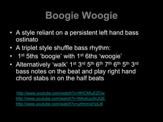 Boogie WoogieA style reliant on a persistent left hand bass ostinatoA triplet style shuffle bass rhythm: 1st 5ths ‘boogie’ with 1st 6ths ‘woogie’Alternatively ‘walk’ 1st 3rd 5th 6th 7th 6th 5th 3rd bass notes on the beat and play right hand chord stabs in on the half beatshttp://www.youtube.com/watch?v=tfHCMIuEZOwhttp://www.youtube.com/watch?v=NAckUu0nJQEhttp://www.youtube.com/watch?v=uHmmid1pLi8
