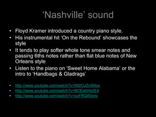 ‘Nashville’ soundFloyd Kramer introduced a country piano style.His instrumental hit ‘On the Rebound’ showcases the styleIt tends to play softer whole tone smear notes and passing 6ths notes rather than flat blue notes of New Orleans styleListen to the piano on ‘Sweet Home Alabama’ or the intro to ‘Handbags & Gladrags’http://www.youtube.com/watch?v=IM2OJZn5Kkwhttp://www.youtube.com/watch?v=BCEIehhb2E4http://www.youtube.com/watch?v=npFRQWiisro