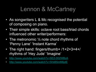 Lennon & McCartneyAs songwriters L & Mc recognised the potential of composing on piano.Their simple skills: octave root bass/triad chords influenced other writer/performers: The metronomic ¼ note chord rhythms of   ‘Penny Lane’ ‘Instant Karma’The right hand: fingers/thumb+ /1+2+3+4+/ rhythms of ‘Hey Jude’ ‘Imagine’http://www.youtube.com/watch?v=SE2-D02WBzAhttp://www.youtube.com/watch?v=5Hd85mM6ptE