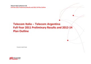 Telecom Italia Conference Call
Full‐Year 2011 Preliminary Results and 2012‐14 Plan Outline




    Telecom Italia – Telecom Argentina
    Full‐Year 2011 Preliminary Results and 2012‐14 
    Plan Outline




           FRANCO BERTONE
 
