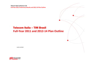 Telecom Italia Conference Call
Full‐Year 2011 Preliminary Results and 2012‐14 Plan Outline




    Telecom Italia – TIM Brasil
    Full‐Year 2011 and 2012‐14 Plan Outline




           LUCA LUCIANI
 