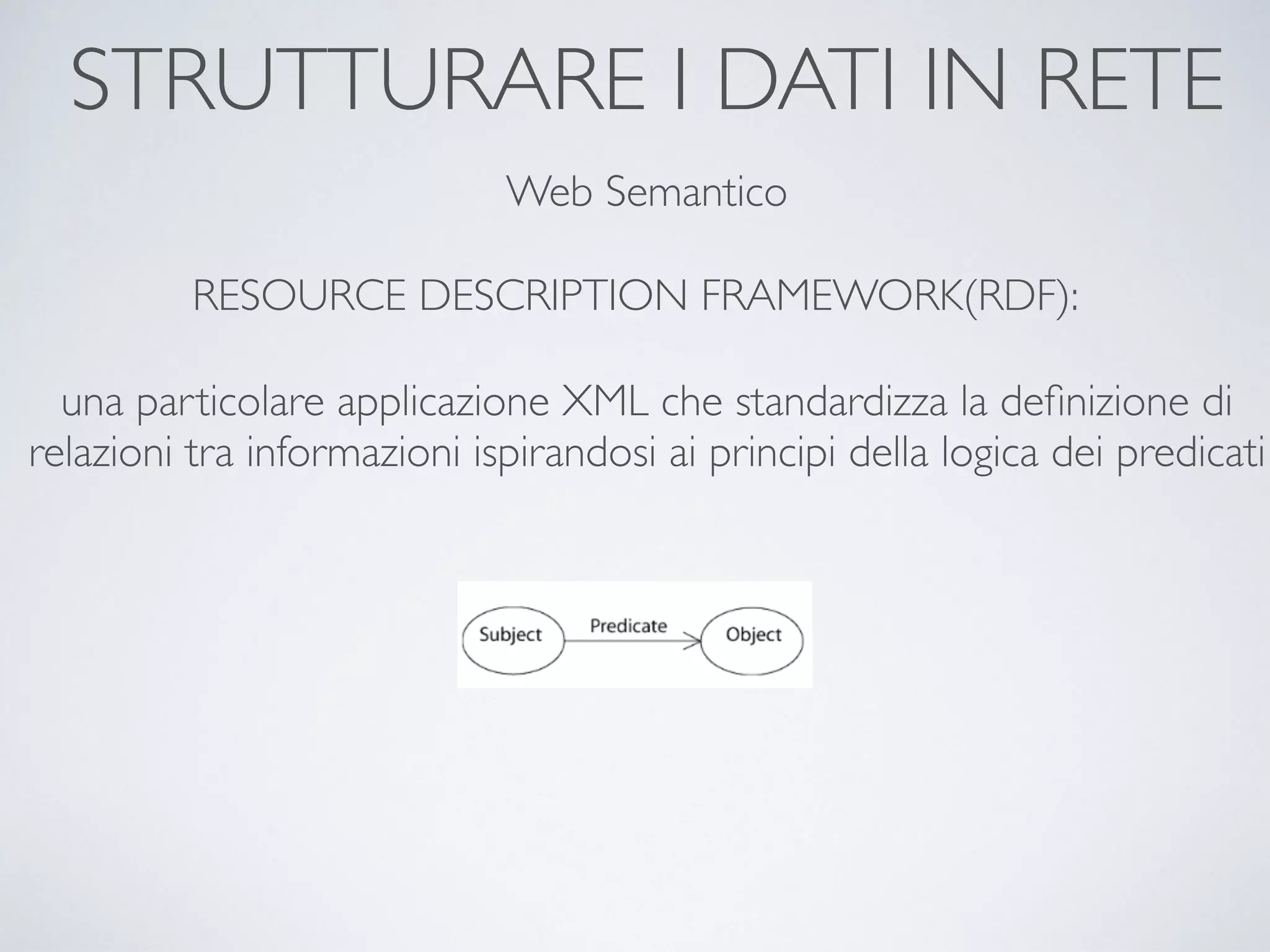 STRUTTURARE I DATI IN RETE
Web Semantico
RESOURCE DESCRIPTION FRAMEWORK(RDF):
una particolare applicazione XML che standardizza la deﬁnizione di
relazioni tra informazioni ispirandosi ai principi della logica dei predicati
 