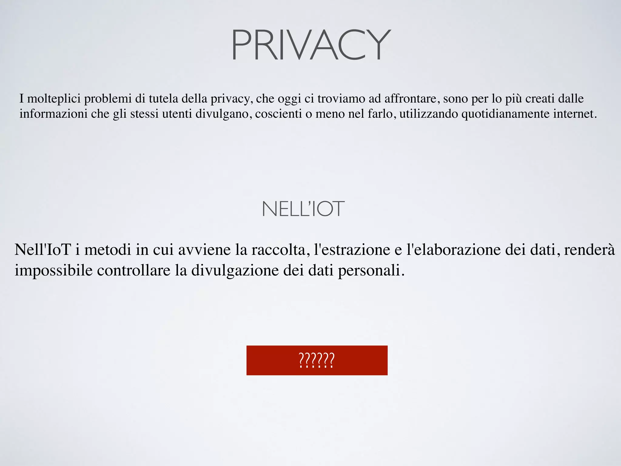 PRIVACY
I molteplici problemi di tutela della privacy, che oggi ci troviamo ad affrontare, sono per lo più creati dalle
informazioni che gli stessi utenti divulgano, coscienti o meno nel farlo, utilizzando quotidianamente internet.
NELL’IOT
Nell'IoT i metodi in cui avviene la raccolta, l'estrazione e l'elaborazione dei dati, renderà
impossibile controllare la divulgazione dei dati personali.
??????
 