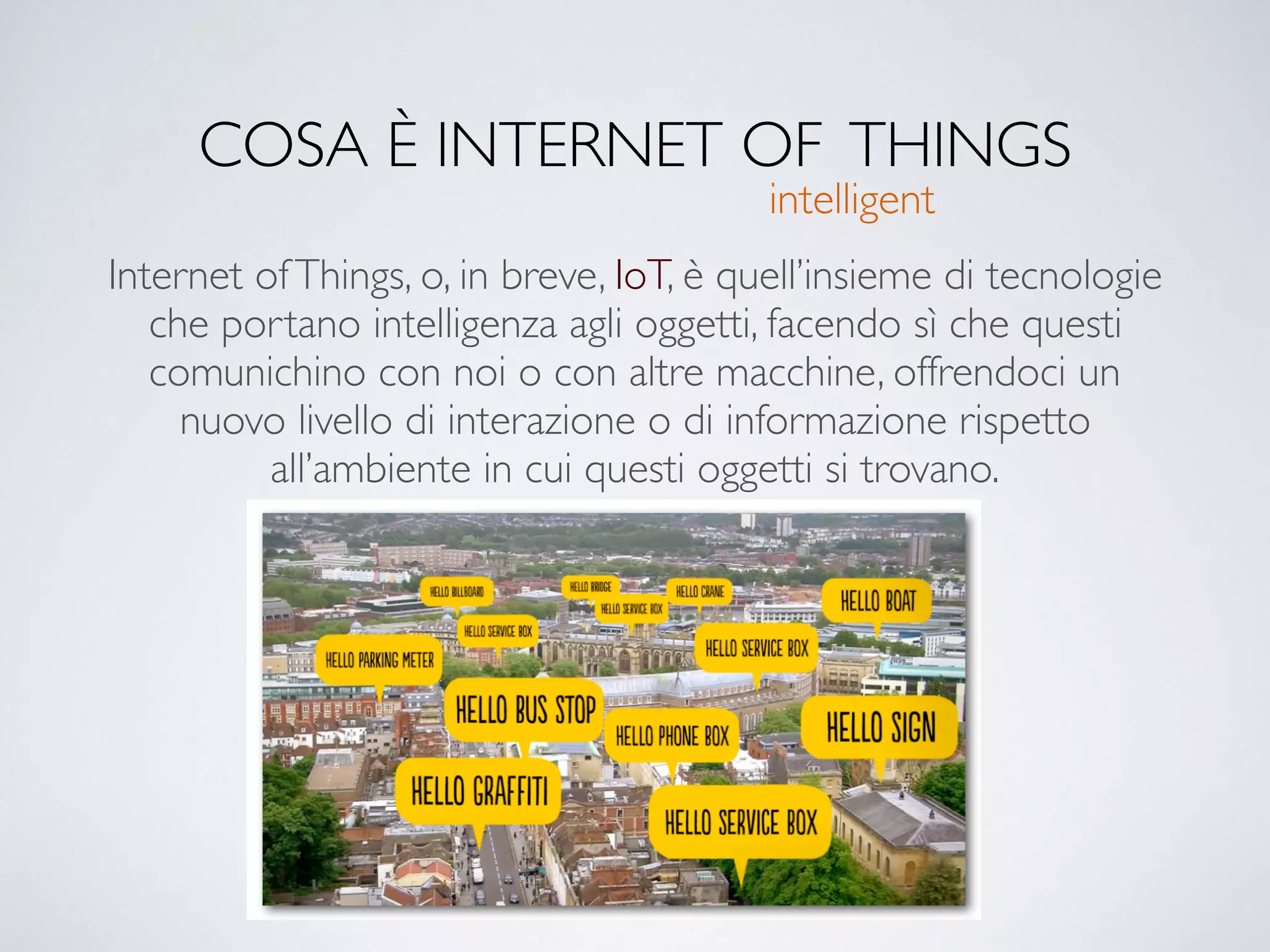 COSA È INTERNET OF THINGS
Internet ofThings, o, in breve, IoT, è quell’insieme di tecnologie
che portano intelligenza agli oggetti, facendo sì che questi
comunichino con noi o con altre macchine, offrendoci un
nuovo livello di interazione o di informazione rispetto
all’ambiente in cui questi oggetti si trovano.
intelligent
 