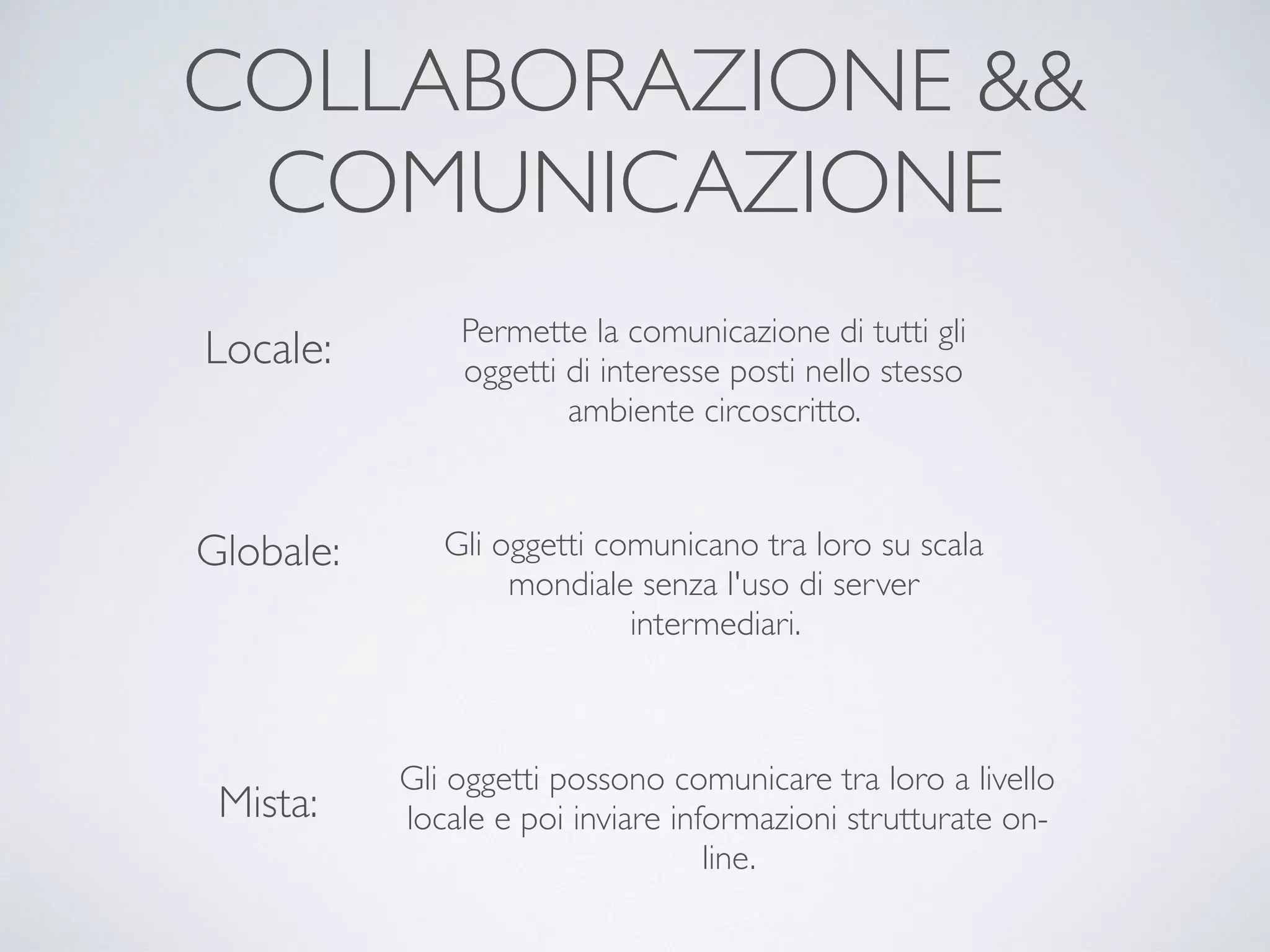 COLLABORAZIONE &&
COMUNICAZIONE
Locale:
Globale:
Mista:
Permette la comunicazione di tutti gli
oggetti di interesse posti nello stesso
ambiente circoscritto.
Gli oggetti comunicano tra loro su scala
mondiale senza l'uso di server
intermediari.
Gli oggetti possono comunicare tra loro a livello
locale e poi inviare informazioni strutturate on-
line.
 
