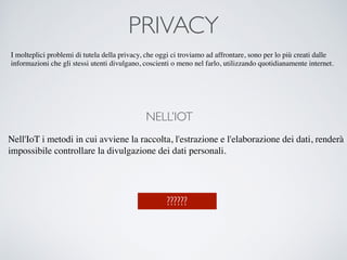 PRIVACY
I molteplici problemi di tutela della privacy, che oggi ci troviamo ad affrontare, sono per lo più creati dalle
informazioni che gli stessi utenti divulgano, coscienti o meno nel farlo, utilizzando quotidianamente internet.
NELL’IOT
Nell'IoT i metodi in cui avviene la raccolta, l'estrazione e l'elaborazione dei dati, renderà
impossibile controllare la divulgazione dei dati personali.
??????
 