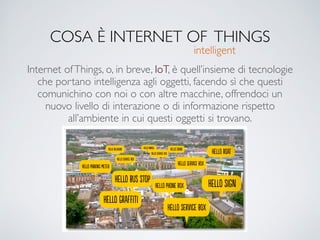 COSA È INTERNET OF THINGS
Internet ofThings, o, in breve, IoT, è quell’insieme di tecnologie
che portano intelligenza agli oggetti, facendo sì che questi
comunichino con noi o con altre macchine, offrendoci un
nuovo livello di interazione o di informazione rispetto
all’ambiente in cui questi oggetti si trovano.
intelligent
 