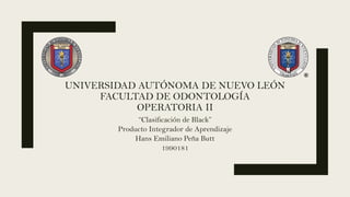 UNIVERSIDAD AUTÓNOMA DE NUEVO LEÓN
FACULTAD DE ODONTOLOGÍA
OPERATORIA II
“Clasificación de Black”
Producto Integrador de Aprendizaje
Hans Emiliano Peña Butt
1990181
 