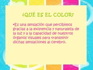¿QUÉ ES EL COLOR? Es una sensación que percibimos gracias a la existencia y naturaleza de la luz y a la capacidad de nuestros órganos visuales para transmitir dichas sensaciones al cerebro.