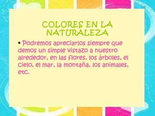 COLORES EN LA NATURALEZA Podremos apreciarlos siempre que demos un simple vistazo a nuestro alrededor, en las flores, los árboles, el cielo, el mar, la montaña, los animales, etc.