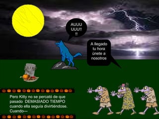 Pero Kitty no se percató de que pasado  DEMASIADO TIEMPO cuando ella seguía divirtiéndose. Cuando--- A llegado tu hora únete a nosotros AUUUUUU!!!! 