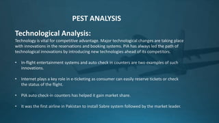 Technological Analysis:
Technology is vital for competitive advantage. Major technological changes are taking place
with innovations in the reservations and booking systems. PIA has always led the path of
technological innovations by introducing new technologies ahead of its competitors.
• In-flight entertainment systems and auto check in counters are two examples of such
innovations.
• Internet plays a key role in e-ticketing as consumer can easily reserve tickets or check
the status of the flight.
• PIA auto check-in counters has helped it gain market share.
• It was the first airline in Pakistan to install Sabre system followed by the market leader.
PEST ANALYSIS
 