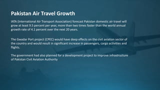 IATA (International Air Transport Association) forecast Pakistan domestic air travel will
grow at least 9.5 percent per year, more than two times faster than the world annual
growth rate of 4.1 percent over the next 20 years.
Pakistan Air Travel Growth
The Gwadar Port project (CPEC) would have deep effects on the civil aviation sector of
the country and would result in significant increase in passengers, cargo activities and
flights.
The government had also planned for a development project to improve infrastructure
of Pakistan Civil Aviation Authority.
 