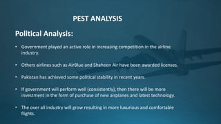 Political Analysis:
• Government played an active role in increasing competition in the airline
industry.
• Others airlines such as AirBlue and Shaheen Air have been awarded licenses.
• Pakistan has achieved some political stability in recent years.
• If government will perform well (consistently), then there will be more
investment in the form of purchase of new airplanes and latest technology.
• The over all industry will grow resulting in more luxurious and comfortable
flights.
PEST ANALYSIS
 