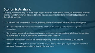 Economic Analysis:
Currently, Airlines industry has three major players: Pakistan International Airlines, an Airblue and Shaheen
Airlines. Their target market includes domestic travelers as well as Pakistanis living abroad particularly in
the UAE, UK and USA.
• As inflation rate is unstable in Pakistan, spending power of consumers has effected in the long term.
• The September 11 incident revolutionized the whole world. Consequently, there was a global
depression.
• The economy began to boom because of greater remittances from abroad and whole sum immigration
by expatriates. As a result, demand for air travel in South Asia rose.
• Economic conditions of Pakistan are however improving and will further improve. (CPEC impact)
• PIA has cost advantage because of its newly developed Boeing which give longer range and better fuel
economy. This advantage is a barrier to entry for new firms.
 