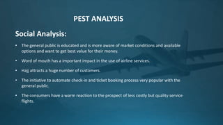 Social Analysis:
• The general public is educated and is more aware of market conditions and available
options and want to get best value for their money.
• Word of mouth has a important impact in the use of airline services.
• Hajj attracts a huge number of customers.
• The initiative to automate check-in and ticket booking process very popular with the
general public.
• The consumers have a warm reaction to the prospect of less costly but quality service
flights.
PEST ANALYSIS
 
