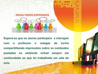  RESULTADOS ESPERADOS
Espera-se que os alunos participem e interajam
com o professor e colegas de turma
compartilhando impressões sobre os conteúdos
postados no ambiente virtual sempre em
continuidade ao que foi trabalhado em sala de
aula.
 