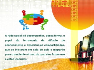 A rede social irá desempenhar, dessa forma, o
papel de ferramenta de difusão de
conhecimento e experiências compartilhadas,
que se iniciaram em sala de aula e migrarão
para o ambiente virtual, do qual eles fazem uso
e estão inseridos.
 