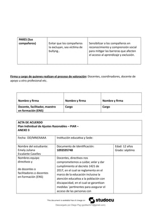 PARES (Sus
compañeros) Evitar que los compañeros
la excluyan, sea víctima de
bullyng..
Sensibilizar a los compañeros en
reconocimiento y comprensión social
para mitigar las barreras que afecten
el acceso al aprendizaje y exclusión.
Firma y cargo de quienes realizan el proceso de valoración: Docentes, coordinadores, docente de
apoyo u otro profesional etc.
Nombre y firma Nombre y firma Nombre y firma
Docente, facilitador, maestro
en formación (ENS)
Cargo Cargo
ACTA DE ACUERDO
Plan Individual de Ajustes Razonables – PIAR –
ANEXO 3
Fecha: DD/MM/AAAA Institución educativa y Sede:
Nombre del estudiante:
Emely Juliana
Escalante Caselles
Documento de Identificación:
1093595748
Edad: 12 años
Grado: séptimo
Nombres equipo
directivos y
de docentes o
facilitadores o docentes
en Formación (ENS)
Docentes, directivos nos
comprometemos a cuidar, velar y dar
cumplimiento al decreto 1421 de
2017, en el cual se reglamenta en el
marco de la educación inclusiva la
atención educativa a la población con
discapacidad, en el cual se garantizan
medidas ´pertinentes para asegurar el
acceso de las personas con
Descargado por Diego Psg (goditachi73@gmail.com)
lOMoARcPSD|16476814
 