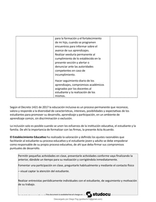 para la formación y el fortalecimiento
de mi hijo, cuando se programen
encuentros para informar sobre el
avance de sus aprendizajes.
Realizar veeduría permanente al
cumplimiento de lo establecido en la
presente sección y alertar o
denunciar ante las autoridades
competentes en caso de
incumplimiento.
Hacer seguimiento diario de los
aprendizajes, compromisos académicos
asignados por los docentes al
estudiante y la realización de los
mismos.
Según el Decreto 1421 de 2017 la educación inclusiva es un proceso permanente que reconoce,
valora y responde a la diversidad de características, intereses, posibilidades y expectativas de los
estudiantes para promover su desarrollo, aprendizaje y participación, en un ambiente de
aprendizaje común, sin discriminación o exclusión.
La inclusión solo es posible cuando se unen los esfuerzos de la institución educativa, el estudiante y la
familia. De ahí la importancia de formalizar con las firmas, la presente Acta Acuerdo.
El Establecimiento Educativo ha realizado la valoración y definido los ajustes razonables que
facilitarán al estudiante su proceso educativo y el estudiante joven y adulto se debe empoderar
como responsable de su propio proceso educativo, de ahí que deba firmar sus compromisos
puntuales de desarrollo.
Permitir pequeñas actividades en clase, presentarle actividades conforme vaya finalizando la
anterior, dándole un tiempo para su realización y corrigiéndola inmediatamente.
Fomentar una participación en clase, preguntarle habitualmente y mediante el contacto físico
– visual captar la atención del estudiante.
Realizar entrevistas periódicamente individuales con el estudiante, de seguimiento y motivación
de su trabajo.
Actividades que fortalezcan procesos sobre lecto escritura, comprensión lectora, procesos
Descargado por Diego Psg (goditachi73@gmail.com)
lOMoARcPSD|16476814
 