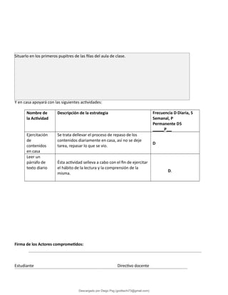 Y en casa apoyará con las siguientes actividades:
Nombre de
la Actividad
Descripción de la estrategia Frecuencia D Diaria, S
Semanal, P
Permanente DS
P
Ejercitación
de
contenidos
en casa
Se trata dellevar el proceso de repaso de los
contenidos diariamente en casa, así no se deje
tarea, repasar lo que se vio.
D
Leer un
párrafo de
texto diario
Ésta actividad selleva a cabo con el fin de ejercitar
el hábito de la lectura y la comprensión de la
misma.
D.
Firma de los Actores comprometidos:
Estudiante Directivo docente
Situarlo en los primeros pupitres de las filas del aula de clase.
Descargado por Diego Psg (goditachi73@gmail.com)
lOMoARcPSD|16476814
 