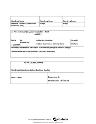 Nombre y firma Nombre y firma Nombre y firma
Docente, facilitador, maestro en
formación (ENS)
Cargo Cargo
2. Plan Individual de Ajustes Razonables – PIAR –
ANEXO 2
Fecha de
elaboración:
17/02/2021
Institución educativa:
Instituto diversificado Domingo Savio
Jornada:
Mañana
Docentes, facilitadores o maestros en formación (ENS) que elaboran y cargo:
Sol María Macías Torres (psicóloga y docente de apoyo)
DATOS DEL ESTUDIANTE
Nombre del estudiante: Juliana Escalante Caselles
Edad:13 años Documento de
Identificación: 1093595748
Descargado por Diego Psg (goditachi73@gmail.com)
lOMoARcPSD|16476814
 