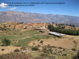 2013	
  Trip	
  to	
  Hualcáyan,	
  Peru	
  in	
  collabora8on	
  with	
  Proyecto	
  de	
  Inves8gación	
  
Arqueológico	
  Regional	
  Ancash	
  (PIARA).	
  	
  
 