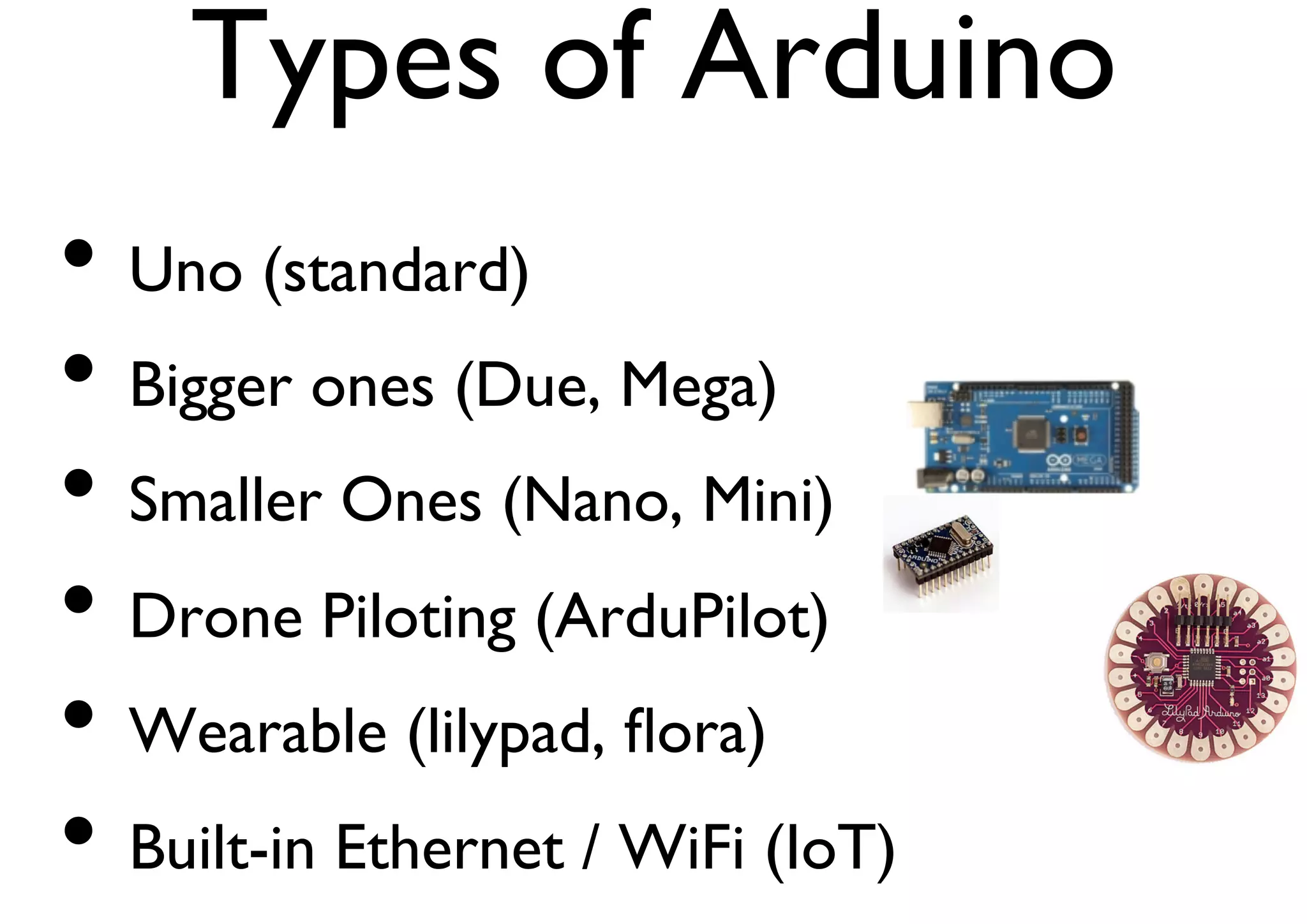 Types of Arduino 
• Uno (standard) 
• Bigger ones (Due, Mega) 
• Smaller Ones (Nano, Mini) 
• Drone Piloting (ArduPilot) 
• Wearable (lilypad, flora) 
• Built-in Ethernet / WiFi (IoT) 
 