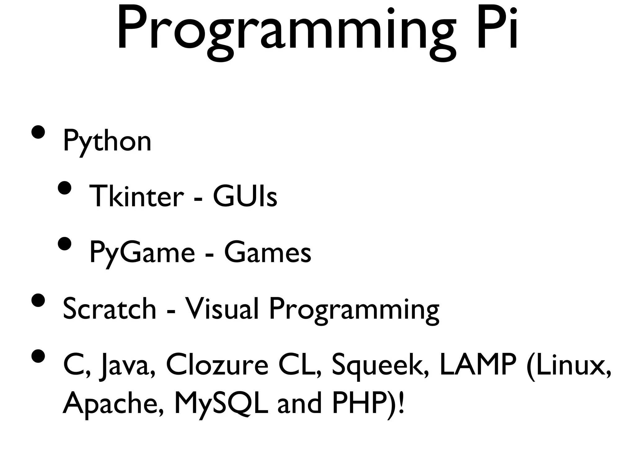 Programming Pi 
• Python 
• Tkinter - GUIs 
• PyGame - Games 
• Scratch - Visual Programming 
• C, Java, Clozure CL, Squeek, LAMP (Linux, 
Apache, MySQL and PHP)! 
 