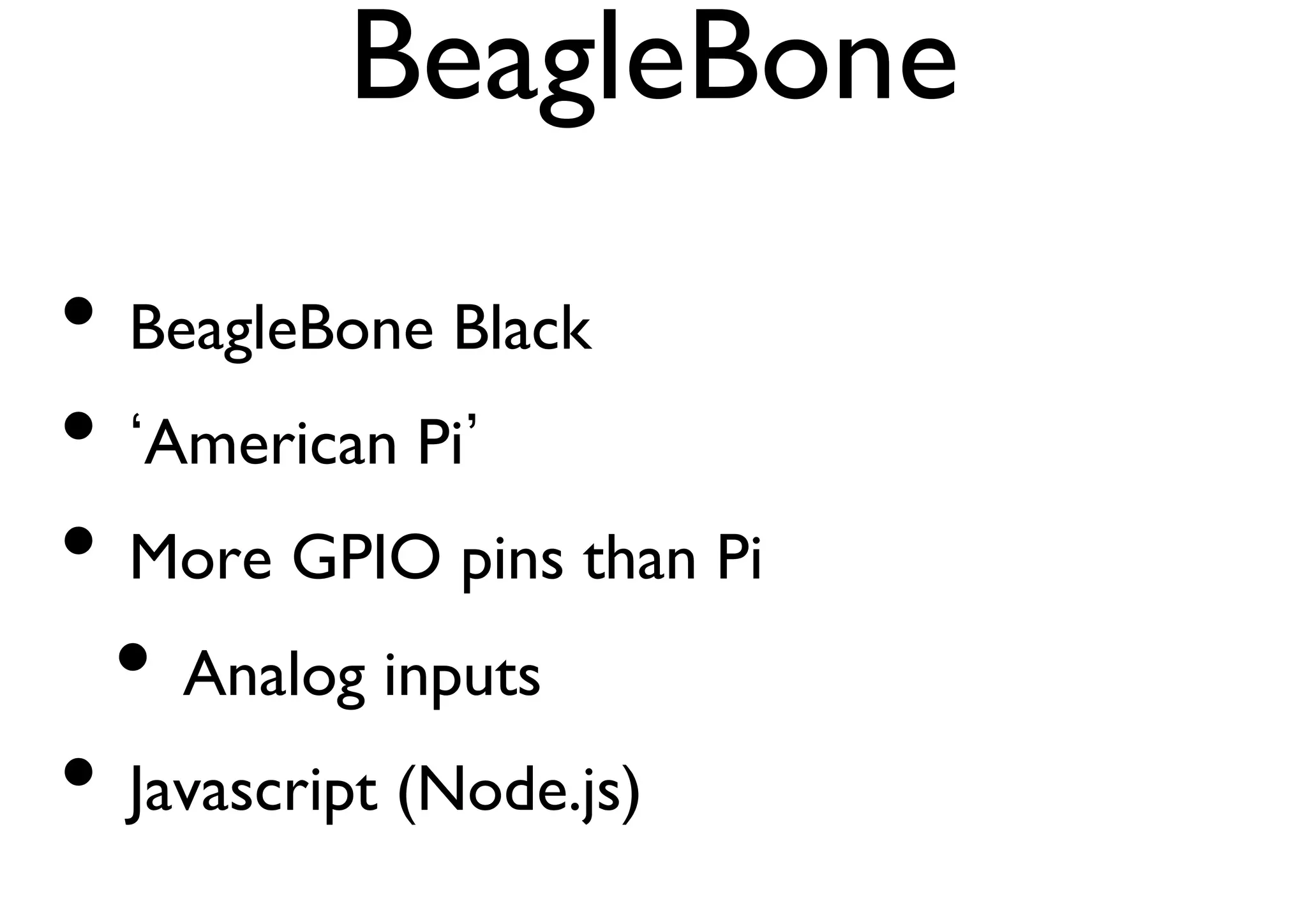 BeagleBone 
• BeagleBone Black 
• ‘American Pi’ 
• More GPIO pins than Pi 
• Analog inputs 
• Javascript (Node.js) 
 