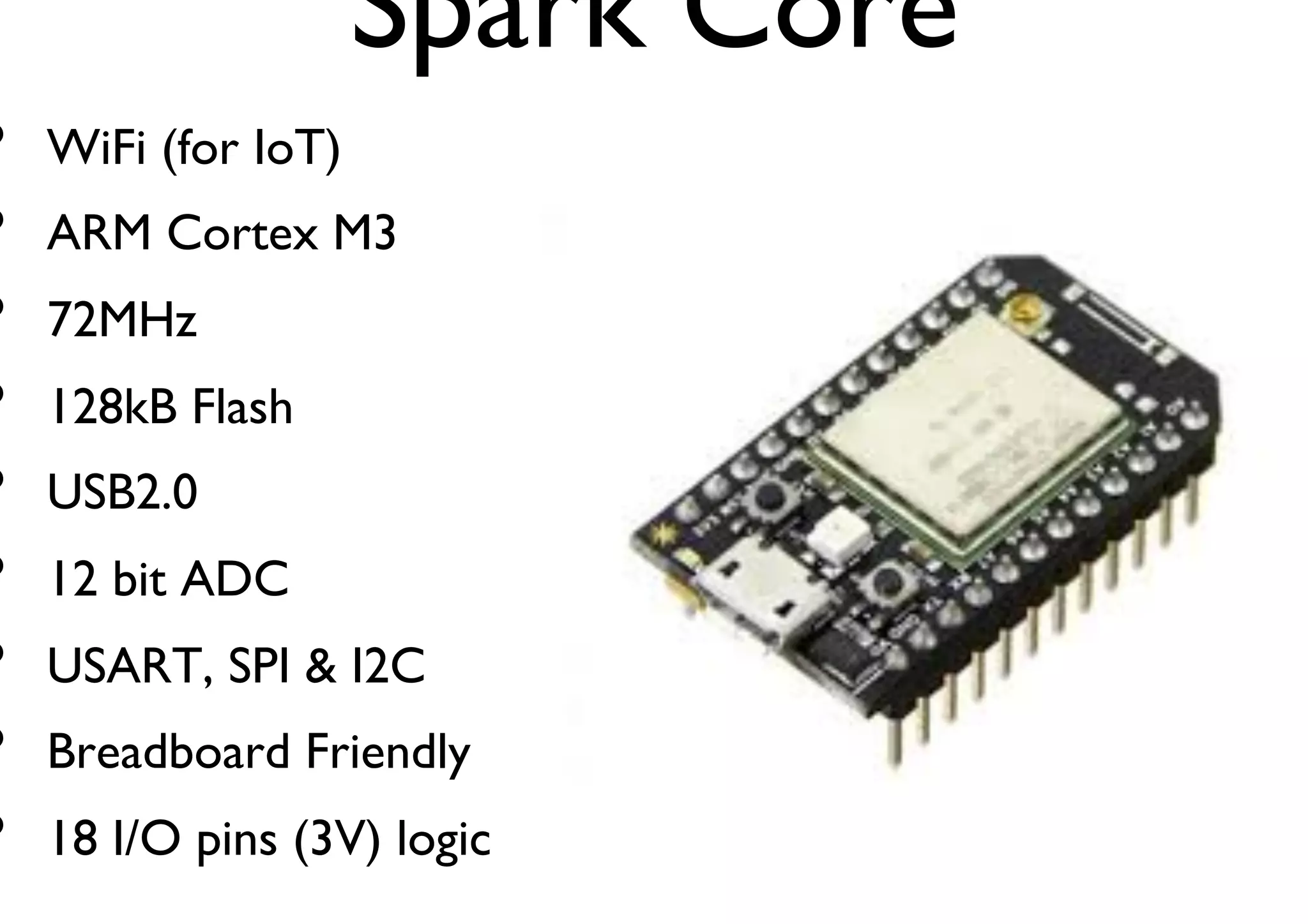 Spark Core 
• WiFi (for IoT) 
• ARM Cortex M3 
• 72MHz 
• 128kB Flash 
• USB2.0 
• 12 bit ADC 
• USART, SPI & I2C 
• Breadboard Friendly 
• 18 I/O pins (3V) logic 
 