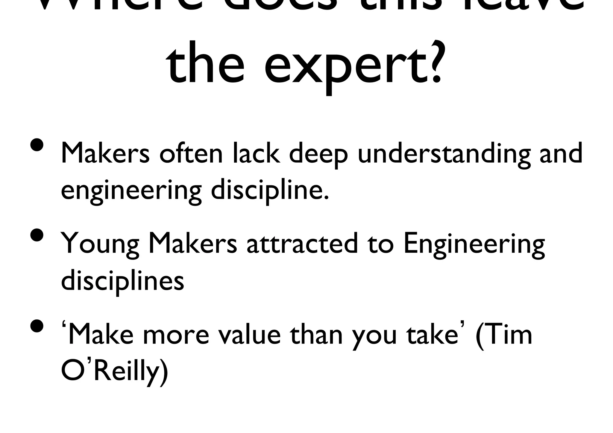 Where does this leave 
the expert? 
• Makers often lack deep understanding and 
engineering discipline. 
• Young Makers attracted to Engineering 
disciplines 
• ‘Make more value than you take’ (Tim 
O’Reilly) 
 